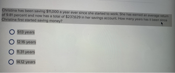 Christina has been saving $11,000 a year ever since she started to work. She has earned an average return of 9.81 percent and now has a total of $237,629 in her savings account. How many years has it been since Christina first started saving money? O 913 years O 12.16 years O 11.31 years 14.12 years