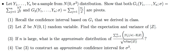 . Let Yı, . . . , Ý, be a sample from N(0, σ*) distribution. Show that both Gi (Yi, . . . , X,; σ) = nHare pivots. j-1 72 and G (1) Recall the confidence interval based on Gi that we derived in class. (2) Let Z be N(0, 1) random variable. Find the expectation and variance of |Z. (3) If n is large, what is the approzimate distribution of (4) Use (3) to construct an approximate confidence interval for ơ2