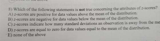 WHICHI OT the following statements is not true concerning the attributes of z-scores? A) z-scores are positive for data value