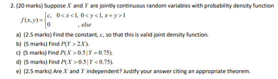 f(x,y)=0 2. (20 marks) Suppose X and Y are jointly continuous random variables with probability density function fc, 0<x<1, 0