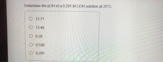 Determine the pOH of a 0.291 M LIOH solution at 25°C O 13.71 O 13.46 O 0.28 O 0.536 O 0.291