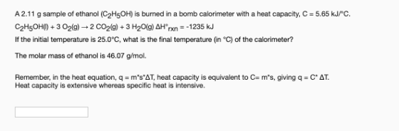 A 2.11 g sample of ethanol (C2H5OH) is burned in a bomb calorimeter with a heat capacity, C-5.65 kJ/C. C2H5OH() + 3 O2(g) +