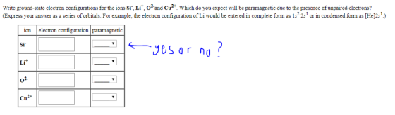 Write ground-state electron configurations for the ions Sr, Li, o2and Cu Which do you expect will be paramagnetic due to the presence of unpaired electrons? Express your answer as a series of orbitals. For example, the electron configuration ofLi would be entered in complete form as 152 2s1 or in condensed form as He 2s1 ) ion electron configuration paramagnetic Si し1 41. Cu