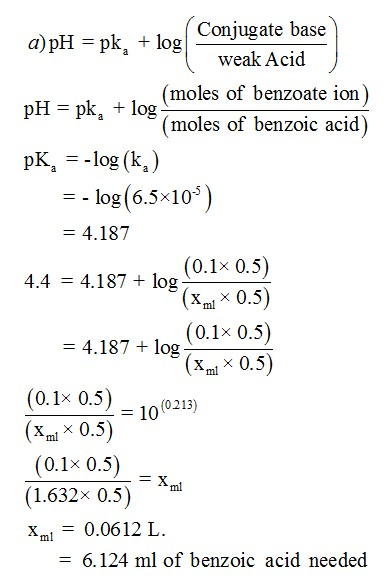 a) pH = pk, t log conjugate base weak Acid (moles of benzoate ion) moles of benzoic acid pH pk, + log ( pK,--log(ka) ) =-log(6.5x10-5 - 4.187 (0.1x 0.5) 4.187 + log ( .x 0.5 4.4 ml (0.1x 0.5) 4.187+log ( x 0.5 ml (0.1x 0.5) Xml X 0.5 (0.1x 0.5) (1.632x 0.5) Xml0.0612 L 10(0213) - 6.124 ml of benzoic acid needed