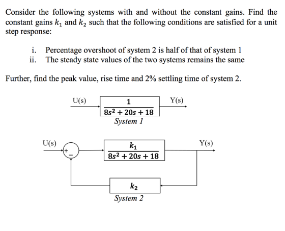 Consider the following systems with and without the constant gains. Find the constant gains k, and k2 such that the following conditions are satisfied for a unit step response: i. ii. Percentage overshoot of system 2 is half of that of system 1 The steady state values of the two systems remains the same Further, find the peak value, rise time and 2% settling time of system 2. U(s) Y(s) 8s2 + 20s + 18 SvstemI U(s) Y(s) 8s2 + 20s + 18 2 Svstem 2