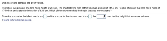 Use z scores to compare the given values. The tallest living man at one time had a height of 264 cm. The shortest living man at that time had a height of 114.9 cm. Heights of men at that time had a mean of 175.05 cm and a standard deviation of 8.18 cm. Which of these two men had the height that was more extreme? Since the z score for the tallest man is z =□and the z score for the shortest man is Round to two decimal places , te ▼| man had the height that was more extreme.
