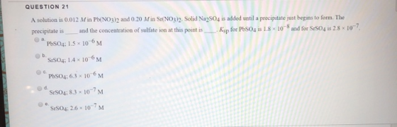 QUESTION 21 A solution is 0.012 Min Pb(NO3)2 and 0.20 Min Sr(NO3)2. Solid Na2SO4 is added until a precipitate just begins to