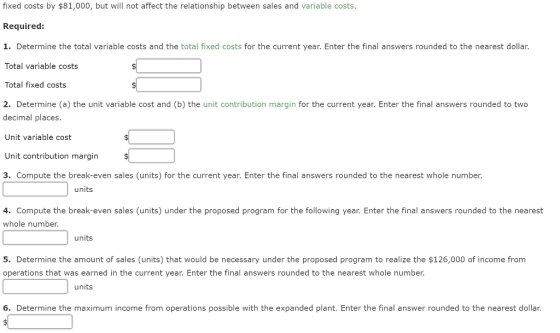 fixed costs by $81,000, but will not affect the relationship between sales and variable costs. Required: 1. Determine the total variable costs and the total fixed costs for the current year. Enter the final answers rounded to the nearest dollar. Total variable costs Total fixed costs 2. Determine (a) the unit variable cost and (b) the unit contribution margin for the current year. Enter the final answers rounded to two decimal places. Unit variable cost Unit contribution margin 3. Compute the break-even sales (units) for the current year. Enter the final answers rounded to the nearest whole number. units 4. Compute the break-even sales (units) under the proposed program for the following year. Enter the final answers rounded to the nearest whole number. units 5. Determine the amount of sales (units) that would be necessary under the proposed program to realize the $126,000 of income from operations that was earned in the current year. Enter the final answers rounded to the nearest whole number. units 6. Determine the maximum income from operations possible with the expanded plant. Enter the final answer rounded to the nearest dollar.