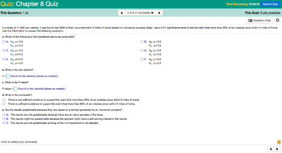 Quiz: Chapter 8 Quiz Time Remaining: 00:58:59 Submit Quiz This Question: 1 pt 4 of 6 (1 complete) This Quiz: 6 pts possible Question Help In a study of 1 1 0 0 car crashes it was found that 5555 of them occurred within 5 miles of home based on insurance company data Use a 0.01 significance level to test the claim that more than 50% of car crashes occur within 5 miles of home Use this information to answer the following questions. a. Which of the following is the hypothesis test to be conducted? OA H:p> 0.5 B. Ho:p=0.5 H1: p>0.5 H1: p <0.5 H1 : p-0.5 HI: p=0.5 HI : p#0.5 H0 : p#0.5 H1: p 0.5 OE. b. What is the test staistic? Z (Round to two decimal places as needed.) c. What is the P-value? P-value = (Round to four decimal places as needed.) d. What is the conclusion? O There is not sufficient evidence to support the claim that more than 50% of car crashes occur within 5 miles of home. O There is sufficient evidence lo support the daim that more than 50% of car crashes occur within 5 miles of home. e. Are the results questionable because they are based on a survey sponsored by an insurance company? O A. The results are not questionable because there are so many samples in the study. B. The results might be questionable because the sponsor might have a self-serving interest in the results. O C. The results are not questionable as long as the null hypothesis is not rejected. Click to select your answer(s).