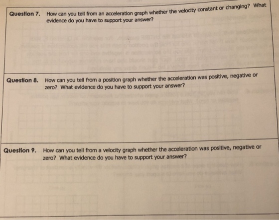 Question 7. How can you tell from an acceleration graph whether the evidence do you have to support your answer? velocity constant or changing? What Que How can you tell from a position graph whether the acceleration was positive, negative or zero? What evidence do you have to support your answer? stion 8. Question 9. How can you tell from a velocity graph whether the acceleration was positive, negative or zero? What evidence do you have to support your answer?