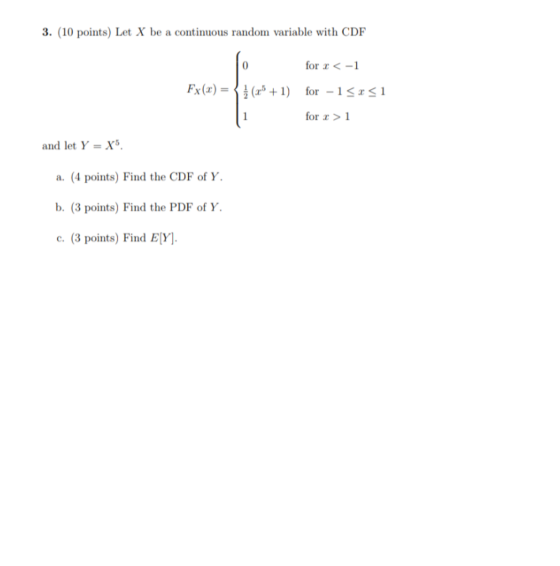 3. (10 points) Let X be a continuous random variable with CDF for x < -1 Fx(x) = { } (x3 +1) for -1<x<1 for x > 1 and let Y =