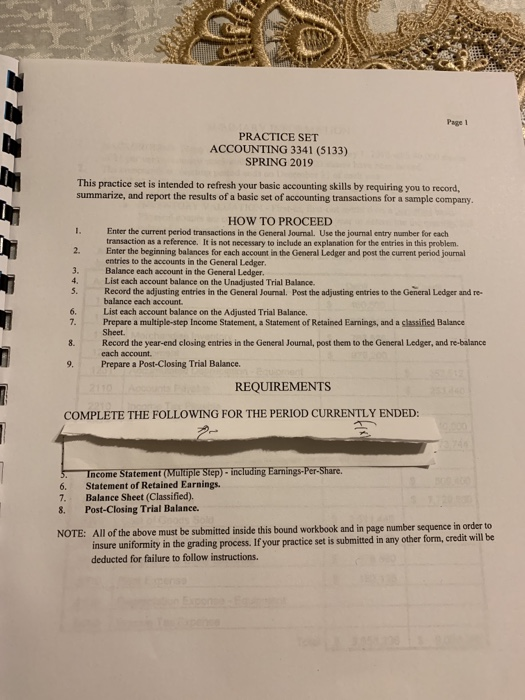Page 1 PRACTICE SET ACCOUNTING 3341 (5133) SPRING 2019 This practice set is intended to refresh your basic accounting skills by requiring you to record, summarize, and report the results of a basic set of accounting transactions for a sample company. HOW TO PROCEED Enter the current period transactions in the General Journal. Use the journal entry number for each transaction as a reference. It is not necessary to include an explanation for the entries in this problem Enter the beginning balances for each account in the General Ledger and post the current period journal entries to the accounts in the General Ledger Balance each account in the General Ledger List each account balance on the Unadjusted Trial Balance. 2. 4. 5. Record the adjusting entries in the General Journal. Post the adjusting entries to the General Ledger and re balance each account List each account balance on the Adjusted Trial Balance. Prepare a multiple-step Income Statement, a Statement of Retained Earnings, and a classified Balance Sheet Record the year-end closing entries in the General Journal, post them to the General Ledger, and re-balance each account. 6. 8. 9. Prepare a Post-Closing Trial Balance. REQUIREMENTS COMPLETE THE FOLLOWING FOR THE PERIOD CURRENTLY ENDED: Income Statement (Multiple Step)-including Earnings-Per-Share 6. Statement of Retained Earnings. 7. Balance Sheet (Classified) 8. Post-Closing Trial Balance. All of the above must be submitted inside this bound workbook and in page number sequence in order to insure uniformity in the grading process. If your practice set is submitted in any other deducted for failure to follow instructions. NOTE: form, credit will be
