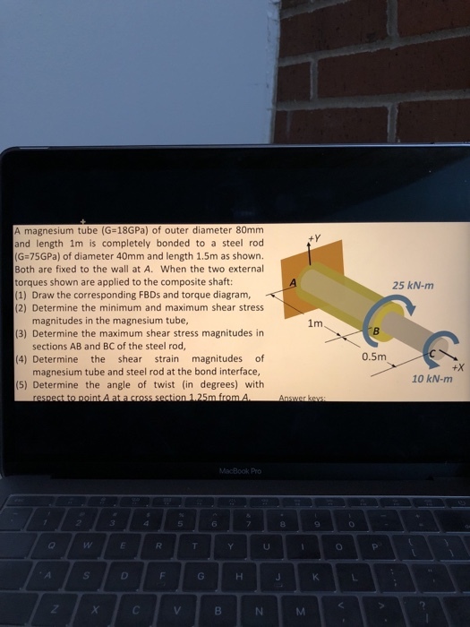 A magnesium tube (G-18GPa) of outer diameter 80mm and length 1m is completely bonded to a steel rod (G 75GPa) of diameter 40mm and length 1.5m as shown. Both are fixed to the wall at A. When the two external torques shown are applied to the composite shaft: (1) Draw the corresponding FBDs and torque diagram, (2) Determine the minimum and maximum shear stress 25 kN-m magnitudes in the magnesium tube, 1m (3) Determine the maximum shear stress magnitudes in sections AB and BC of the steel rod, 0.5m (4) Determine the shear strain magnitudes of magnesium tube and steel rod at the bond interface, (5) Determine the angle of twist (in degrees) with +X 10 kN-m 1 25m from A MacBook Pr 5