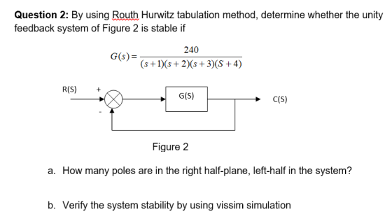 Question 2: By using Routh Hurwitz tabulation method, determine whether the unity feedback system of Figure 2 is stable if 240 G(s)- R(S) + G(S) Figure 2 a. How many poles are in the right half-plane, left-half in the system? b. Verify the system stability by using vissim simulation