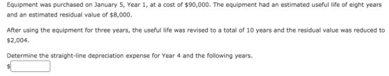 Equipment was purchased on January 5, Year 1, at a cost of $90,000. The equipment had an estimated useful life of eight years and an estimated residual value of $8,000. After using the equipment for three years, the useful life was revised to a total of 10 years and the residual value was reduced to $2,004 Determine the straight-line depreciation expense for Year 4 and the following years.