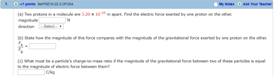 7. /1 points SerPSE10 22.3.OP.004 My Notes Ask Your Teacher (a) Two protons in a molecule are 3.20 x 1010 m apart. Find the electric force exerted by one proton on the other. magnitude directionSelect (b) State how the magnitude of this force compares with the magnitude of the gravitational force exerted by one proton on the other. 9 (c) What must be a particles charge-to-mass ratio if the magnitude of the gravitational force between two of these particles is equal to the magnitude of electric force between them? C/kg