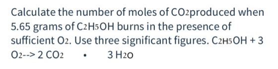 Calculate the number of moles of CO2produced when 5.65 grams of C2 H5 OH burns in the presence of sufficient O2. Use three si
