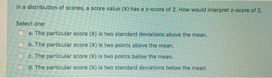 In a distribution of scores, a score value (X) has a z-score of 2. How would interpret z-score of 2. Select one: O a. The par