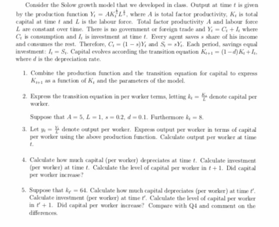 Consider the Solow growth model that we developed in class. Output at time t is given by the production function Y AK Lt, where A is total factor productivity, Kt is total capital at timet and L is the labour force. Total factor productivity A and labour force L are constant over time. There is no government or foreign trade and Y, + 1, where Ct is consumption and I is investment at tim. Every agent saves s share of his income and consumes the rest. Therefore, G = (1-s)Y, and S = sy, Each period, savings equal investment: I-St. Cap evolves according the transition equation K+(1-d)K+1 where d is the depreciation rate. 1. Combine the production function and the transition equation for capital to express K+ as a function of K and the parameters of the model. 2. Express the transition equation in per worker terms, letting kdenote capital per worker Suppose that A = 5, L 1, s= 0.2, d=0.1. Furthermore k.-8 per worker using the above production function. Calculate output per worker at time 3. Let y denote output per worker. Express output per worker in terms of capital 4. Calculate how much capital (per worker) depreciates at time t. Calculate investment per worker) at time t. Calculate the level of capital per worker in t1. Did capital per worker increase? 5. Suppose that k -64. Calculate how much capital depreciates (per worker) at time t Calculate investment (per worker) at time t. Calculate the level of capital per worker in . Did capital per worker increase? Compare with Q4 and comment on the differences.