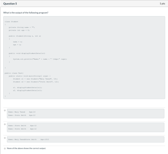 Question 5 1 pts What is the output of the following program? class Student private String name = ; private int age = 0; pu