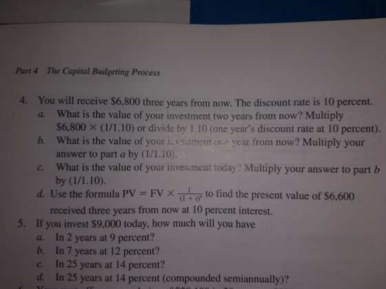 Part 4 The Capital Budgeting Process 4. You will receive $6,800 three years from now. The discount rate is 10 percent. a. What is the value of your investment two years from now? Multiply $6,800 X (1/1.10) or divide by 1.10 (one years discount rate at 10 percent). b. What is the value of your iaveuitment ora year from now? Multiply your answer to part a by (1/1.10). c. What is the value of your invesanent today? Multiply your answer to part b d. Use the formula PV FVX to find the present value of $6,600 received three years from now at 10 percent interest. If you invest $9,000 today, how much will you have a. 5. b. c. d. In 2 years at 9 percent? In 7 years at 12 percent? In 25 years at 14 percent? In 25 years at 14 percent (compounded semiannually)?