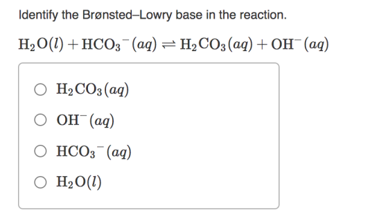 Identify the Brønsted-Lowry base in the reaction. H2O(l) + HCO3- (aq) = H2CO3(aq) + OH- (aq) O H2CO3(aq) O OH(aq) O HCO3(aq)