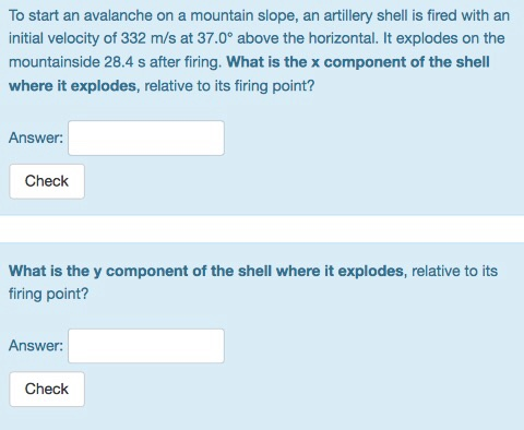 To start an avalanche on a mountain slope, an artillery shell is fired with an initial velocity of 332 m/s at 37.0° above the horizontal. It explodes on the mountainside 28.4 s after firing. What is the x component of the shell where it explodes, relative to its firing point? Answer: Check What is the y component of the shell where it explodes, relative to its firing point? Answer: Check