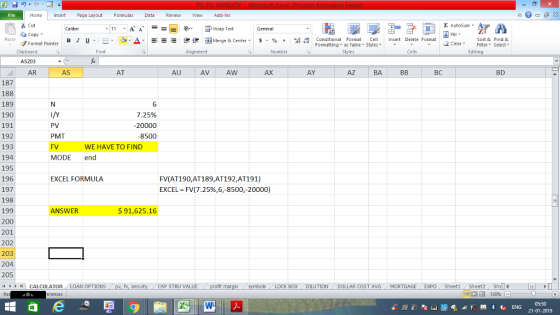 Home nert Page Layout Formulas Data Review View dd-Ins s Cut ta copy. E AutoSum ー E ゴWrap Text ,_a. ars-函Merge & Center, $, % , 弼,8 C Paste B l u. Conditional Format CeInsert Delete Format Formatting, as Table w styles. ▼ ㆆ ▼ Sort &Find & 2 ClearFe Select Edting Format Painter Clipboard AS203 AR Alignment Number Cells AS AT AU AV AW AX AY AZ BA BC BD 187 188 189 190 191 192 193 194 195 196 197 198 199 200 201 202 203 6 25% 20000 8500 PV PMT FV MODE end WE HAVE TO FIND EXCEL FORMULA FV(AT190,AT189,AT192,AT191) EXCEL-FV(7.25%,6,-8500,-20000) ANSWER $91,625.16 205 | CALCULATOR AN OPTIONS fv. ann CAP STRU VALUE BOX ! DILUTION DOLLAR COST AVG MORTGAGE.. EXPO ( Sheet1 . Sheet2. Shell- 福 130% 05:50 21-01-2019