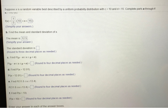 Suppose x is a random variable best described by a uniform probability distrbution with c 10 and d 15. Complete parts a through f f(x)10 sxs 15 (Simplify your answers) b. Find the mean and standard deviation of x The mean is 125 Simplify your answer) The standard deviation is (Round to three decimal places as needed) P(u _ σ s x s μ + σ)-[ ] (Round to four decimal places as needed ) d. Find P(x> 12.01) P 1201)- Round to four decimal places as needed) e. Find P(11.8sxs 13.4) P(118 sxs 13.4)-(Round to four decimal places as needed) f. Find P(x < 10) Px -10)-(Round to four decimal places as needed) Enter vour answer in each of the answer boxes.