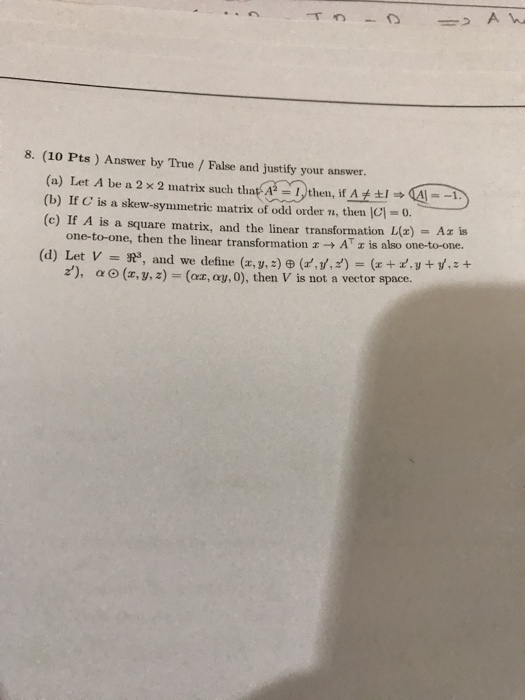 8. (10 Pts) Answer by True / False and justify your answer. (a) Let A be a 2 × 2 matrix such that(A2-Nthen, if A ±1 A--. (b) If C is a skew-symmetric matrix of odd order n, then |C-0 (c) If A is a square matrix, and the linear transformation L(z) Az is one-to-one, then the linear transformation x ? At is also one-toone. z), ? O (z, y, z) = (az, ay, 0), then V is not a vector space.