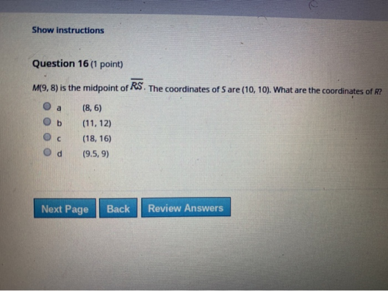 Show instructions Question 16 (1 point) M(9,8) is the midpoint of RS. The coordinates of Sare (10, 10). What are the coordina
