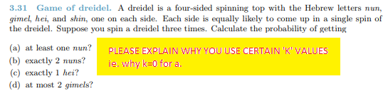 3.31 Game of dreidel. A dreidel is a four-sided spinning top with the Hebrew letters nun, gimel, hei, and shin, one on each side. Each side is equally likely to come up in a single spin of the dreidel. Suppose you spin a dreidel three times. Calculate the probability of getting (a) at least one nun?PLEASE EXPLAIN WHY YOUUSE CERTAIN K VALUES (b) exactly 2 nuns? ie, why k=0 for a. (c) exactly 1 hei? (d) at most 2 gimels?