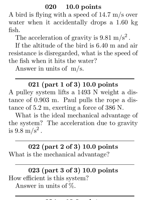 020 10.0 points A bird is flying with a speed of 14.7 m/s over water when it accidentally drops a 1.60 kg fish The acceleration of gravity is 9.81 m/s4 If the altitude of the bird is 6.40 m and air resistance is disregarded, what is the speed of the fish when it hits tho water Answer in units of m/s 021 (part 1 of 3) 10.0 points A pulley system lifts a 1493 N weight a dis- tance of 0.903 m. Paul pulls the rope a dis- tance of 5.2 m, exerting a force of 386 N What is the ideal mechanical advantage of the system? The acceleration due to gravity is 9.8 m/s2 022 (part 2 of 3) 10.0 points What is the mechanical advantage? 023 (part 3 of 3) 10.0 point:s How efficient is this system? Answer in units of %
