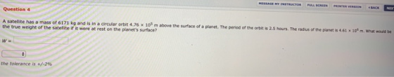 Question 4 A satellite has a mass of 6171 kg and is in a circular orbit 4.76 x 105 m above the surface of a planet. The perio