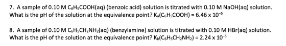 7. A sample of 0.10 M C6H5COOH(aq) (benzoic acid) solution is titrated with 0.10 M NaOH(aq) solution. What is the pH of the s