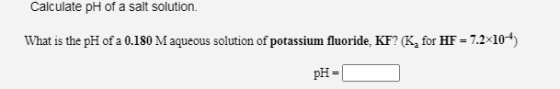 Calculate pH of a salt solution. What is the pH of a 0.180 M aqueous solution of potassium fluoride, KF? (K, for HF = 7.2*10-