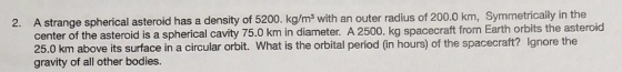 2. A strange spherical asteroid has a density of 5200. kg/m2 with an outer radius of 200.0 km, Symmetricalily in the center of the asteroid is a spherical cavity 75.0 km in diameter. A 2500. kg spacecraft from Earth orbits the asteroic 25.0 km above its surface in a circular orbit. What is the orbital period (in hours) of the spacecraft? Ignore the gravity of all other bodies.