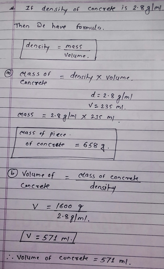 densiky of Con Then de have fomul density mass Volume. Class of - densik, X volum Concreke d: 2. m V= 235 ml masS 2-8 g/ml x 235 ml cmass f piece of concrete =658 6 Volume o Concree density 2.391ml V = 571 ml .. . Volume of contrek = 571 ml