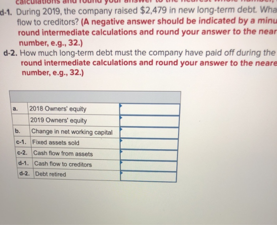 d-1. During 2019, the company raised $2,479 in new long-term debt. Wha flow to creditors? (A negative answer should be indica