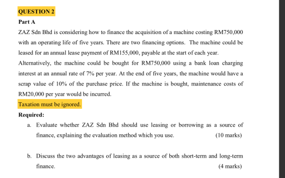 QUESTION 2 Part A ZAZ Sdn Bhd is considering how to finance the acquisition of a machine costing RM750,000 with an operating