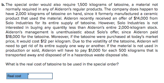 b. The special order would also require 1,500 kilograms of tatooine, a material not normally required in any of Alderons regular products. The company does happen to have 2,000 kilograms of tatooine on hand, since it formerly manufactured a ceramic product that used the material. Alderon recently received an offer of $14,000 from Solo Industries for its entire supply of tatooine. However, Solo Industries is not interested in buying any quantity less than Alderons entire 2,000-kilogram stock Alderons management is unenthusiastic about Solos offer, since Alderon paid $18,000 for the tatooine. Moreover, if the tatooine were purchased at todays market price, it would cost $12 per kilogram. Due to the volatility of the tatooine, Alderon will need to get rid of its entire supply one way or another. If the material is not used in production or sold, Alderon will have to pay $1,000 for each 500 kilograms that is transported away and disposed of in a hazardous waste disposal site What is the real cost of tatooine to be used in the special order? Real cost