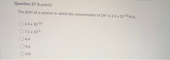Question 37 (8 points) The pOH of a solution in which the concentration of OH is 2.4 x 10-10 Mis: 0 2.44 10-10 7.1 x 10-5 4.