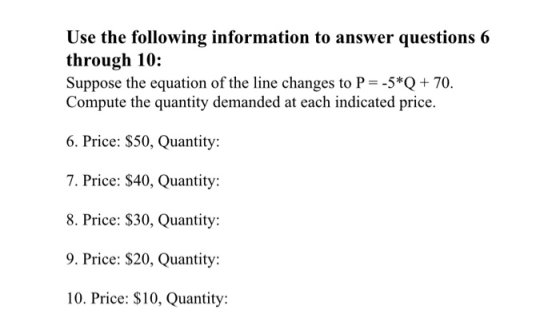 Use the following information to answer questions 6 through 10: Suppose the equation of the line changes to P 5*70. Compute the quantity demanded at each indicated price. 6. Price: $50, Quantity: 7. Price: S40, Quantity: 8. Price: $30, Quantity: 9. Price: $20, Quantity 10. Price: S10 Quantity:
