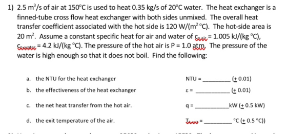 1) 2.5 m/s of air at 150°C is used to heat 0.35 kg/s of 20°C water. The heat exchanger is a finned-tube cross flow heat excha