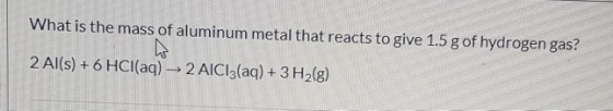 What is the mass of aluminum metal that reacts to give 1.5 g of hydrogen gas? 2 Al(s)+6 HCl(aq)2 AICI3(aq) + 3 H2(g)