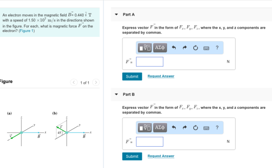 Part A An electron moves in the magnetic field B 0.440i T with a speed of 1.50 x107 m/s in the directions shown in the figure. For each, what is magnetic force F on the electron? (Figure 1) Express vector F in the form of F, Fy, F, where the x, y, and z components are separated by commas Submit Request Answer gure 1 of 1 Part B Express vector F in the form of F, Fy, F, where the x, y, and z components are separated by commas 45 Submit Request Answer