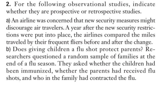 2. For the following observational studies, indicate whether they are prospective or retrospective studies. a) An airline was concerned that new security measures might discourage air travelers. A year after the new security restric- tions were put into place, the airlines compared the miles traveled by their frequent fliers before and after the change. b) Does giving children a flu shot protect parents? Re- searchers questioned a random sample of families at the end of a flu season. They asked whether the children had been immunized, whether the parents had received flu shots, and who in the family had contracted the flu