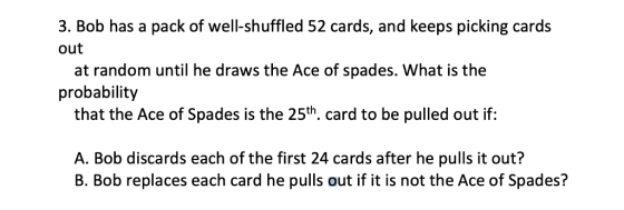 3. Bob has a pack of well-shuffled 52 cards, and keeps picking cards out at random until he draws the Ace of spades. What is the that the Ace of Spades is the 25th. card to be pulled out itf: A. Bob discards each of the first 24 cards after he pulls it out? probability B. Bob replaces each card he pulls out if it is not the Ace of Spades?