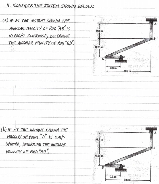 H, CONSIDER THE SYSTEM SHOWN BELOW: (a) IF AT THE NSTANT SHOWN THE ANGULAR VELOCITY OF ROD ABIS IO RAOS CLocKwIsE, DETERMINE E ANGULAR VELOCITY oF RoD BD 0.2m.. 0.25 m 0.2 m (b IF AT THE INSTANT SHoWN THE 0,2 m. UPW/ARD, DETERMINE THE ANGULAK VELOCITY oF ROD AB 0.25 m 0.2 m 0.6 m