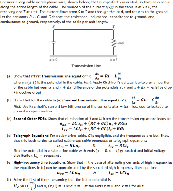 Consider a long cable or telephone wire, shown below, that is imperfectly insulated, so that leaks occur along the entire length of the cable. The source S of the current i(x,t) in the cable is at x-0, the receiving end T at x = I. The current flows from S to T and through the load, and returns to the ground. Let the constants R, L, C, and G denote the resistance, inductance, capacitance to ground, and conductance to ground, respectively, of the cable per unit length. Transmission Line tl ai (a) Show that (first transmission line equation Ri+ L at where u(x, t) is the potential in the cable. Hint: Apply Kirchhoffs voltage law to a small portion of the cable between x and x Δχ (difference of the potentials at x and x + Δx-resistive drop +inductive drop) ai (b) Show that for the cable in (a) (second transmission line equationGut C at Hint: Use Kirchhoffs current law (difference of the currents at x + ΔΧ-loss due to leakage to ground capacitive loss) (c) Second-Order PDEs. Show that elimination of i and u from the transmission equations leads to (d) Telegraph Equations. For a submarine cable, G is negligible, and the frequencies are low. Shovw that this leads to the so-called submarine cable equations or telegraph equations: Find the potential in a submarine cable with ends (x-0,x- l) grounded and initial voltage distribution Uoconstant. (e) High-frequency Line Equations. Show that in the case of alternating currents of high frequencies the equations in (c) can be approximated by the so-called high-frequency line equations: ra rax (f) Solve the first of them, assuming that the initial potential is Uosin (ー) and ut (x, 0-0 and u 0 at the ends x = 0 and x 1 for all t.